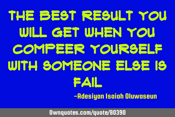 The best result you will get when you compeer yourself with someone else is