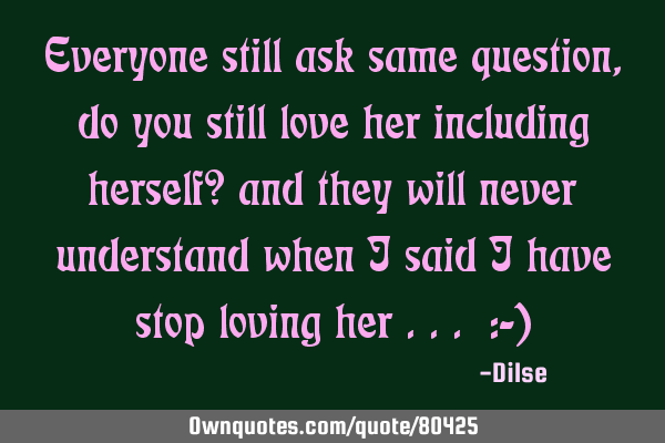 Everyone still ask same question, do you still love her including herself? and they will never