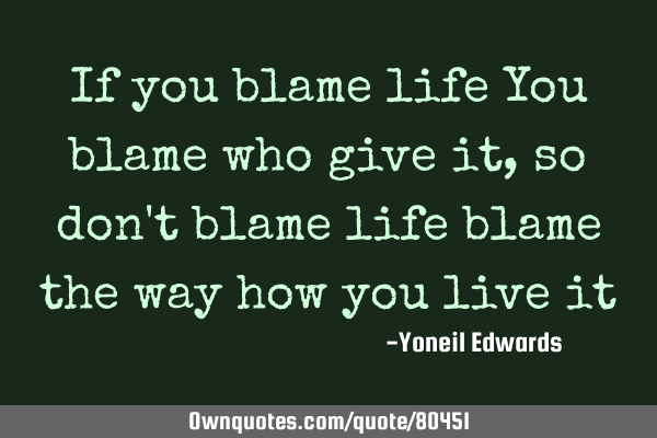 If you blame life You blame who give it, so don