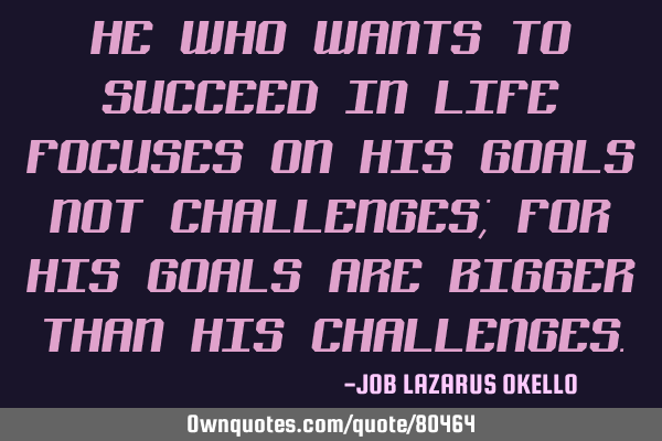 HE WHO WANTS TO SUCCEED IN LIFE FOCUSES ON HIS GOALS NOT CHALLENGES; FOR HIS GOALS ARE BIGGER THAN H