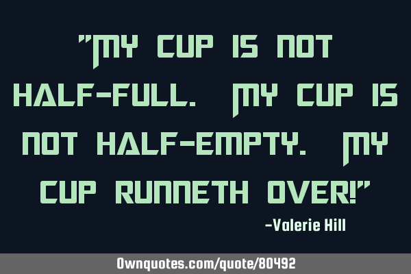 "My cup is not half-full. My cup is not half-empty. My cup runneth over!"