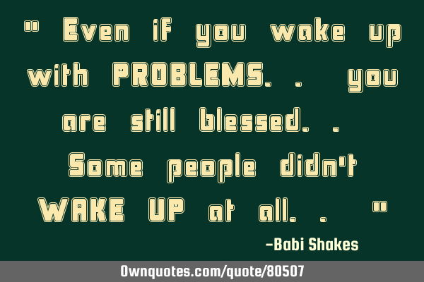 " Even if you wake up with PROBLEMS.. you are still blessed.. Some people didn