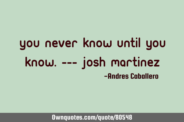 You never know until you know.--- Josh M