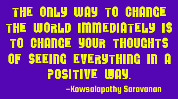 The only way to change the world immediately is to change your thoughts of seeing everything in a