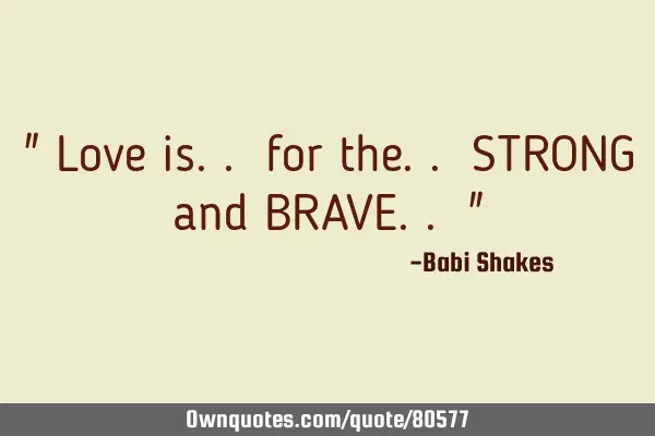 " Love is.. for the.. STRONG and BRAVE.. "
