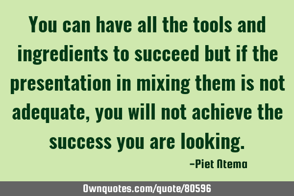 You can have all the tools and ingredients to succeed but if the presentation in mixing them is not