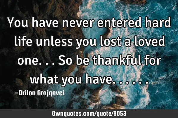 You have never entered hard life unless you lost a loved one... So be thankful for what you
