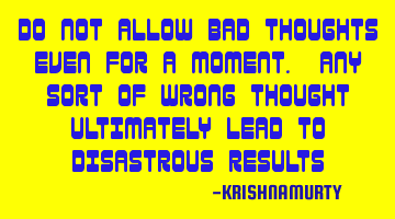 DO NOT ALLOW BAD THOUGHTS EVEN FOR A MOMENT. ANY SORT OF WRONG THOUGHT ULTIMATELY LEAD TO DISASTROUS