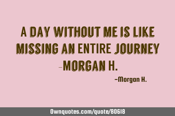 A day without me is like missing an ENTIRE journey -Morgan H
