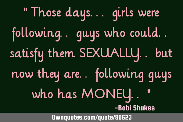 " Those days... girls were following.. guys who could.. satisfy them SEXUALLY.. but now they are..