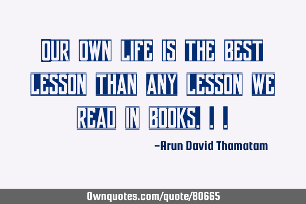 Our own life is the best lesson than any lesson we read in