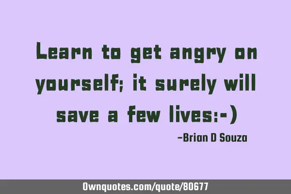 Learn to get angry on yourself; it surely will save a few lives:-)