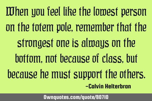 When you feel like the lowest person on the totem pole, remember that the strongest one is always