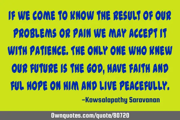 If we come to know the result of our problems or pain we may accept it with patience.The only one