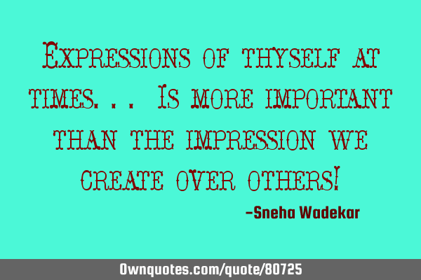 Expressions of thyself at times... Is more important than the impression we create over others!
