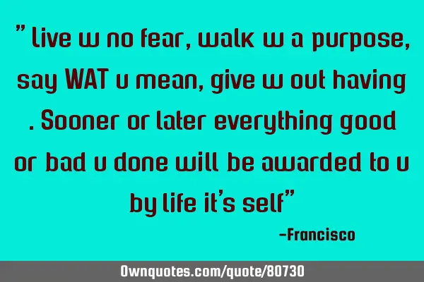" Live w no fear,walk w a purpose, say WAT u mean, give w out having .sooner or later everything