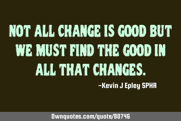 Not all change is good but we must find the good in all that