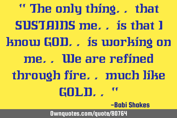 " The only thing.. that SUSTAINS me.. is that I know GOD.. is working on me.. We are refined