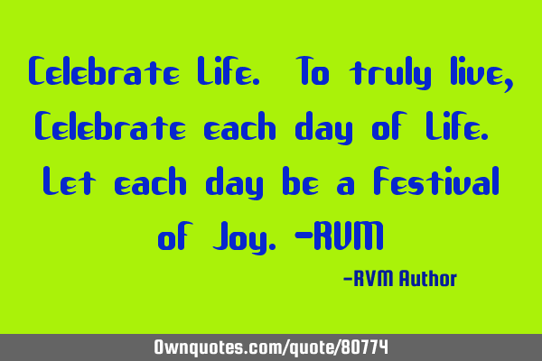 Celebrate Life. To truly live, Celebrate each day of Life. Let each day be a Festival of Joy.-RVM