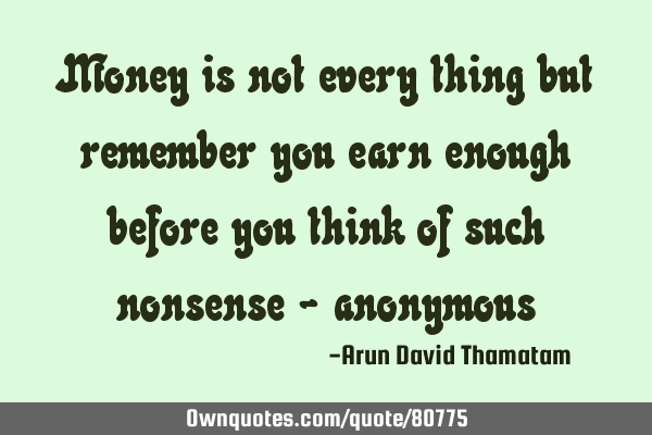 Money is not every thing but remember you earn enough before you think of such nonsense -