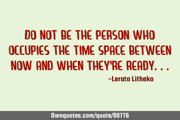 Do not be the person who occupies the time&space between now and when they