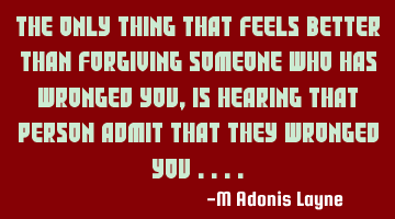 The only thing that feels better than forgiving someone who has wronged you, is hearing that person