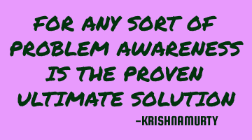 FOR ANY SORT OF PROBLEM AWARENESS IS THE PROVEN ULTIMATE SOLUTION
