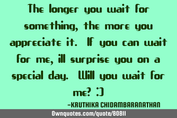 The longer you wait for something,the more you appreciate it. If you can wait for me, ill surprise