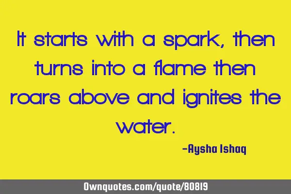 It starts with a spark, then turns into a flame then roars above and ignites the