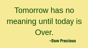 Tomorrow has no meaning until today is Over.