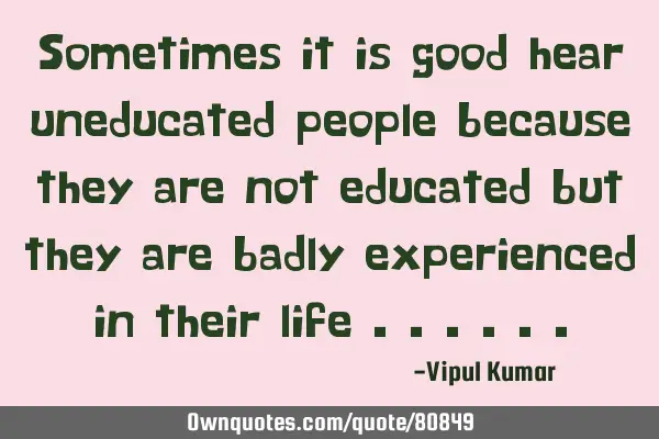 Sometimes it is good hear uneducated people because they are not educated but they are badly