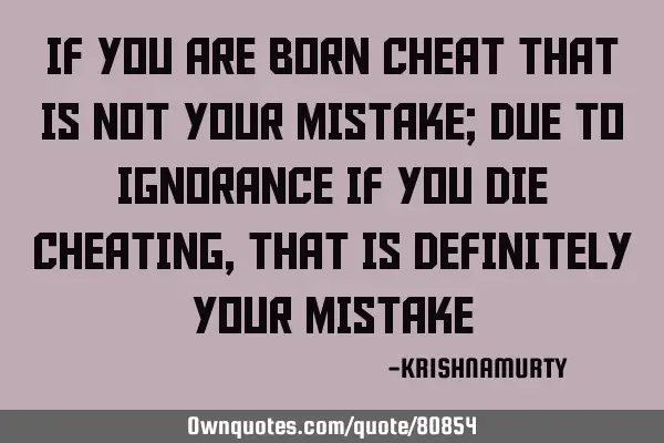 IF YOU ARE BORN CHEAT THAT IS NOT YOUR MISTAKE; DUE TO IGNORANCE IF YOU DIE CHEATING, THAT IS DEFINI