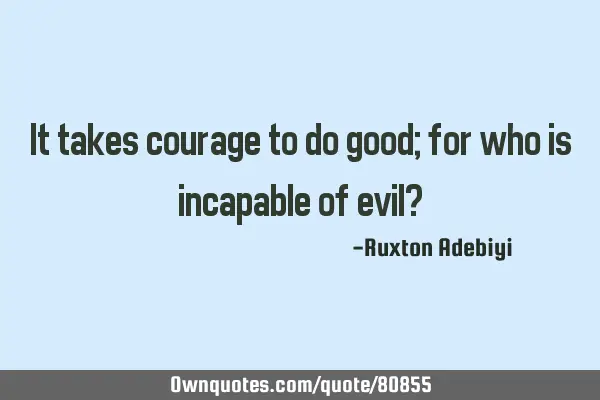 It takes courage to do good; for who is incapable of evil?