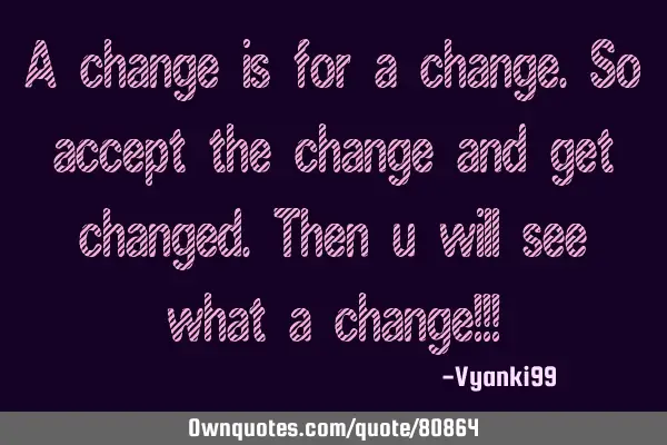 A change is for a change.so accept the change and get changed.Then u will see what a change!!!