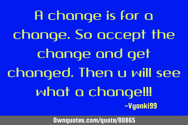 A change is for a change.so accept the change and get changed.Then u will see what a change!!!