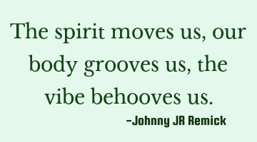 The spirit moves us, our body grooves us, the vibe behooves us.