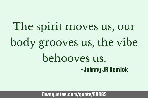 The spirit moves us, our body grooves us, the vibe behooves