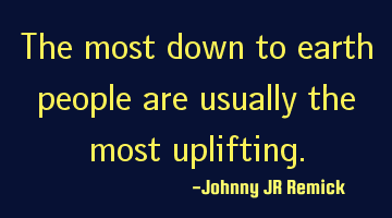 The most down to earth people are usually the most uplifting.
