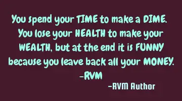 You spend your TIME to make a DIME. You lose your HEALTH to make your WEALTH, but at the end it is F