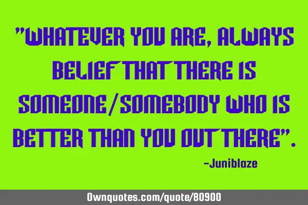 "Whatever you are,always belief that there is someone/somebody who is better than you out there"