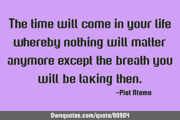 The time will come in your life whereby nothing will matter anymore except the breath you will be