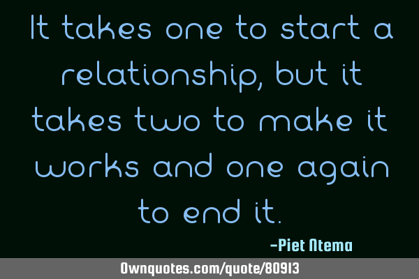 It takes one to start a relationship, but it takes two to make it works and one again to end