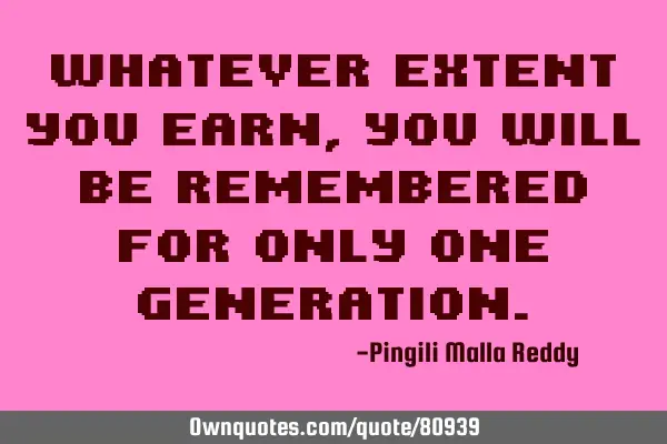 Whatever extent you earn, you will be remembered for only one