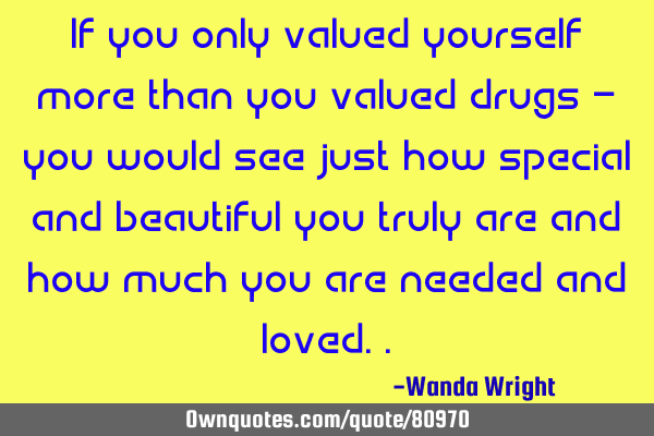 If you only valued yourself more than you valued drugs - you would see just how special and