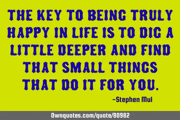 The key to being truly happy in life is to dig a little deeper and find that small things that do