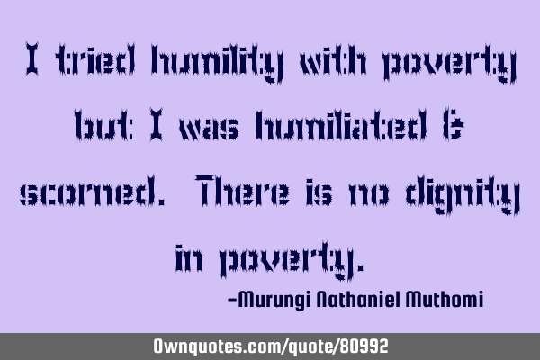 I tried humility with poverty but I was humiliated & scorned. There is no dignity in