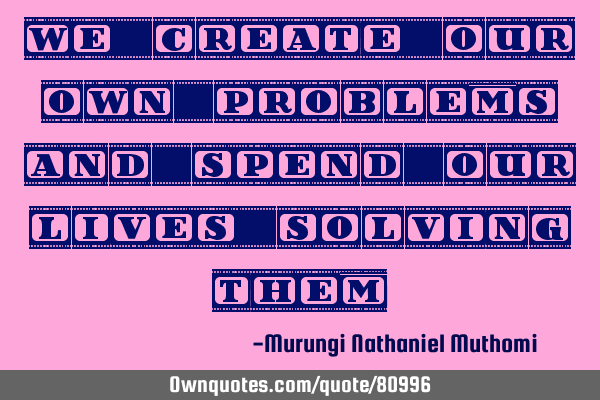 We create our own problems and spend our lives solving