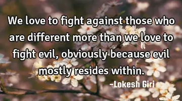We love to fight against those who are different more than we love to fight evil, obviously because