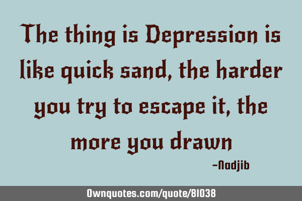 The thing is Depression is like quick sand, the harder you try to escape it, the more you
