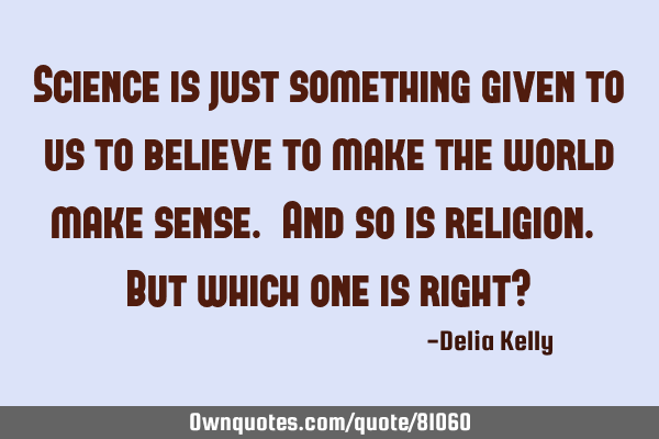 Science is just something given to us to believe to make the world make sense. And so is religion. B
